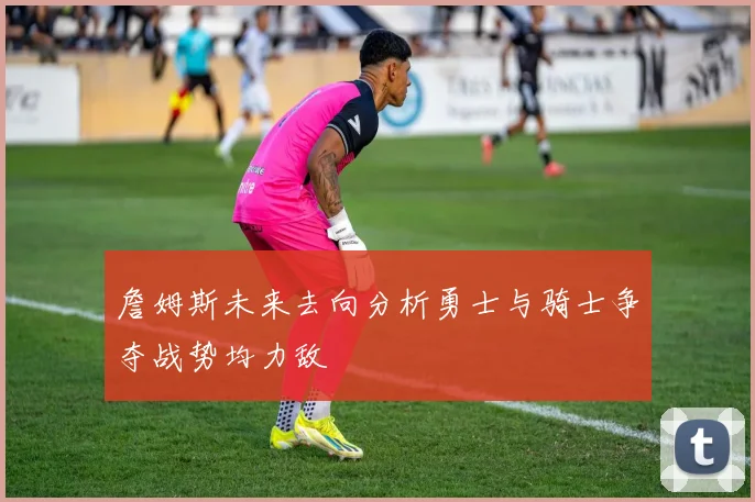 詹姆斯未来去向分析勇士与骑士争夺战势均力敌