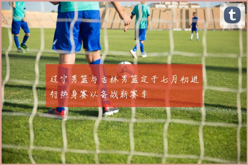 辽宁男篮与吉林男篮定于七月初进行热身赛以备战新赛季