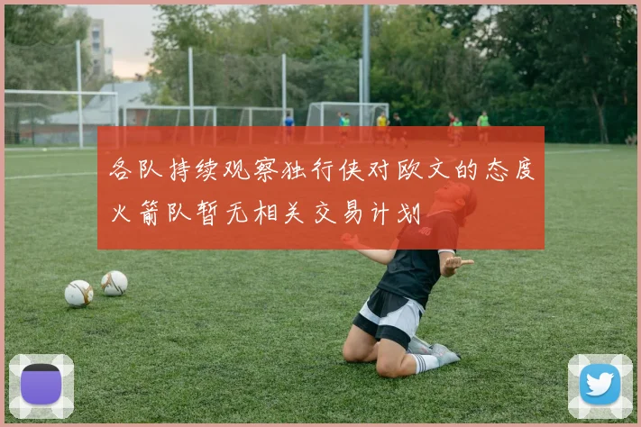 各队持续观察独行侠对欧文的态度火箭队暂无相关交易计划