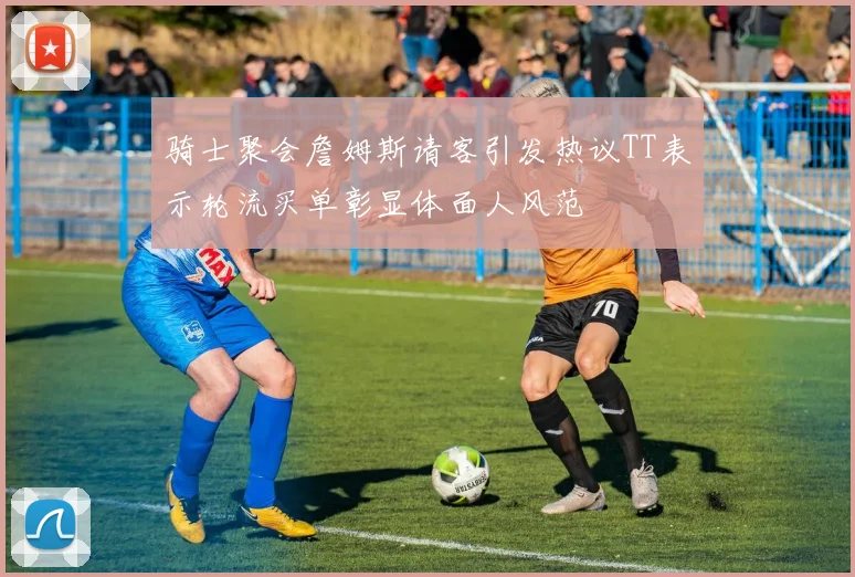 骑士聚会詹姆斯请客引发热议TT表示轮流买单彰显体面人风范