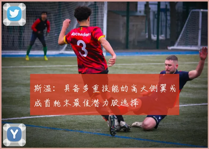 斯温：具备多重技能的高大侧翼或成首轮末最佳潜力股选择
