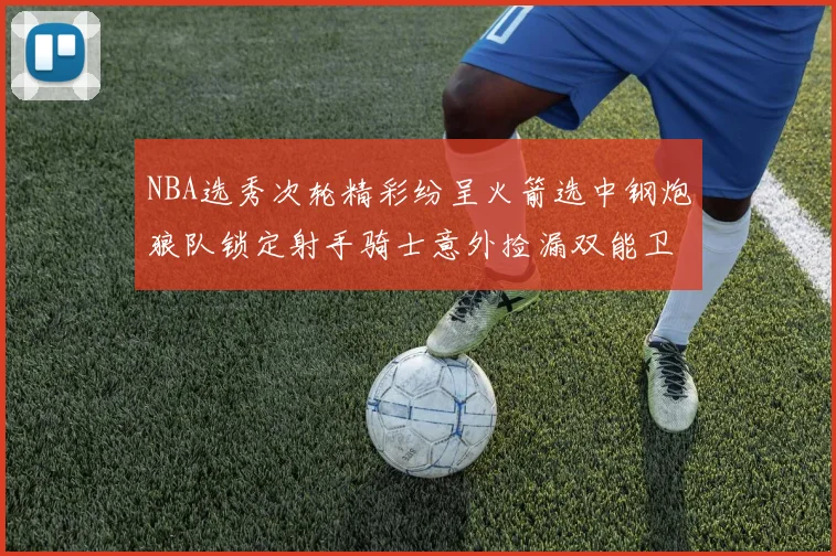 NBA选秀次轮精彩纷呈火箭选中钢炮狼队锁定射手骑士意外捡漏双能卫
