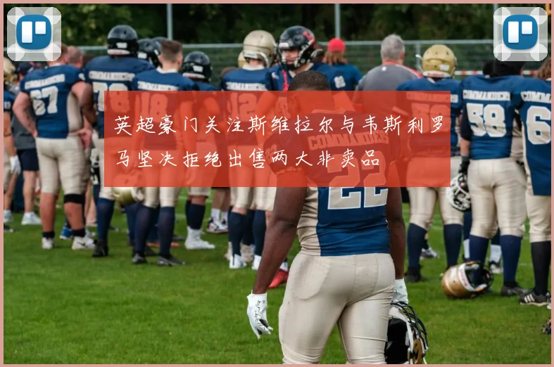 英超豪门关注斯维拉尔与韦斯利罗马坚决拒绝出售两大非卖品