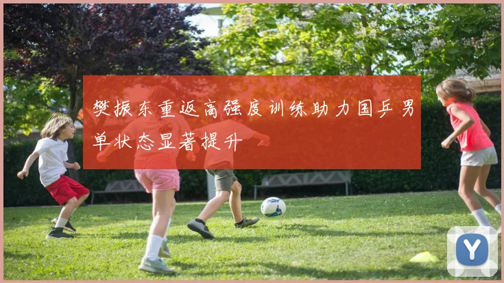 樊振东重返高强度训练助力国乒男单状态显著提升