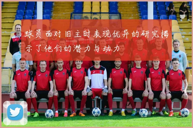 球员面对旧主时表现优异的研究揭示了他们的潜力与动力