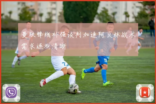 曼联锋线补强谈判加速阿莫林战术需求逐渐清晰