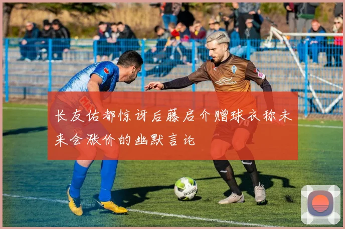 长友佑都惊讶后藤启介赠球衣称未来会涨价的幽默言论