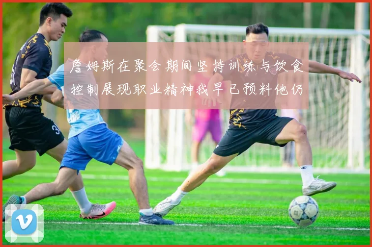 詹姆斯在聚会期间坚持训练与饮食控制展现职业精神我早已预料他仍将出战