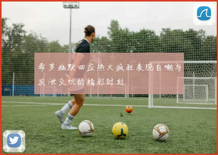 希罗幽默回应热火疯狂表现自嘲与发泄交织的精彩时刻