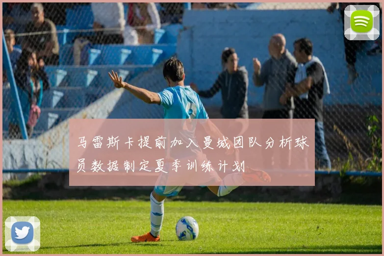 马雷斯卡提前加入曼城团队分析球员数据制定夏季训练计划