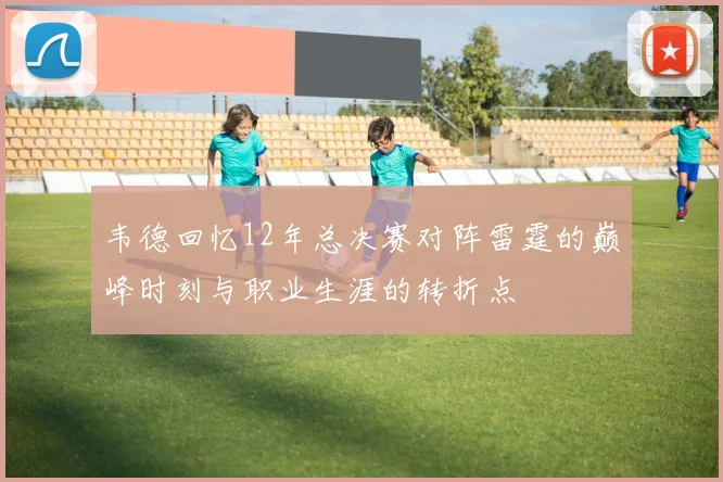 韦德回忆12年总决赛对阵雷霆的巅峰时刻与职业生涯的转折点