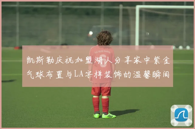 凯斯勒庆祝加盟湖人分享家中紫金气球布置与LA字样装饰的温馨瞬间