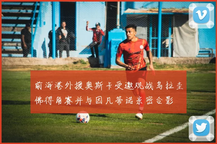 前海港外援奥斯卡受邀观战乌拉圭佛得角赛并与因凡蒂诺亲密合影