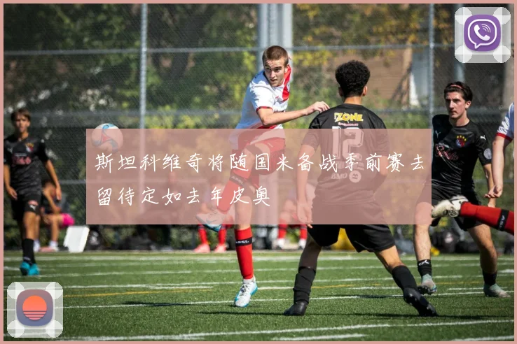 斯坦科维奇将随国米备战季前赛去留待定如去年皮奥