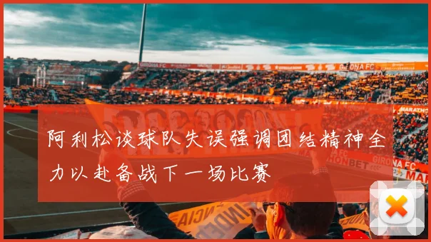 阿利松谈球队失误强调团结精神全力以赴备战下一场比赛