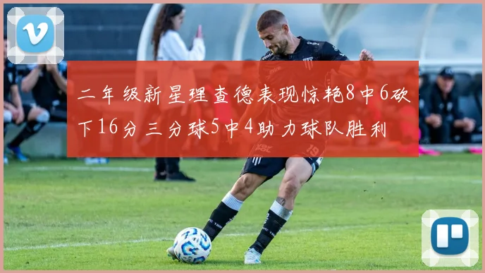 二年级新星理查德表现惊艳8中6砍下16分三分球5中4助力球队胜利