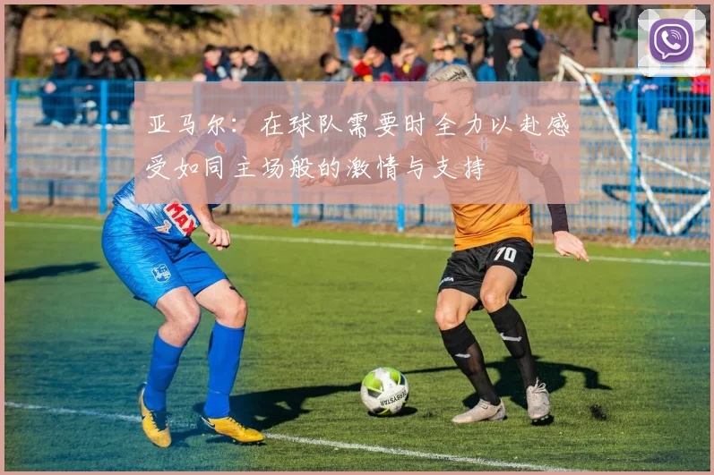 亚马尔：在球队需要时全力以赴感受如同主场般的激情与支持