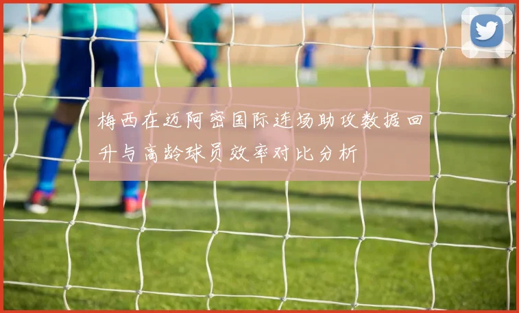 梅西在迈阿密国际连场助攻数据回升与高龄球员效率对比分析