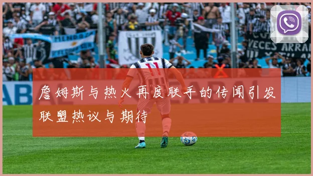 詹姆斯与热火再度联手的传闻引发联盟热议与期待
