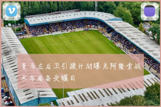 皇马左后卫引援计划曝光阿隆索战术布局备受瞩目
