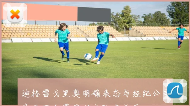 迪格雷戈里奥明确表态与经纪公司意见不合尊重尤文队友关系