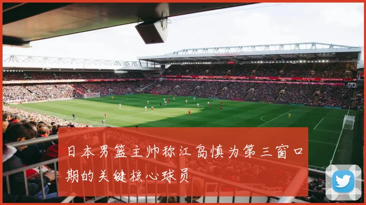 日本男篮主帅称江岛慎为第三窗口期的关键核心球员